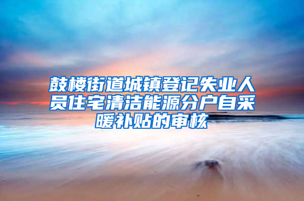 鼓楼街道城镇登记失业人员住宅清洁能源分户自采暖补贴的审核