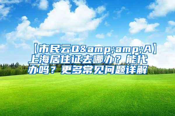 【市民云Q&amp;A】上海居住证去哪办？能代办吗？更多常见问题详解→