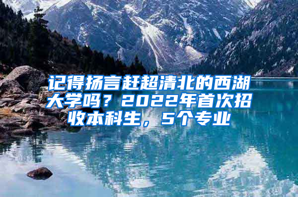 记得扬言赶超清北的西湖大学吗？2022年首次招收本科生，5个专业