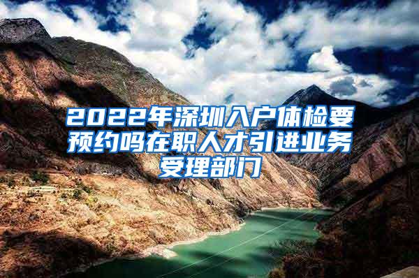 2022年深圳入户体检要预约吗在职人才引进业务受理部门