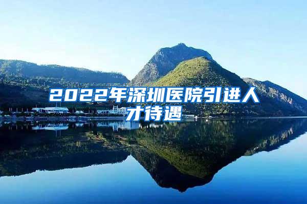 2022年深圳医院引进人才待遇