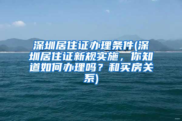 深圳居住证办理条件(深圳居住证新规实施，你知道如何办理吗？和买房关系)