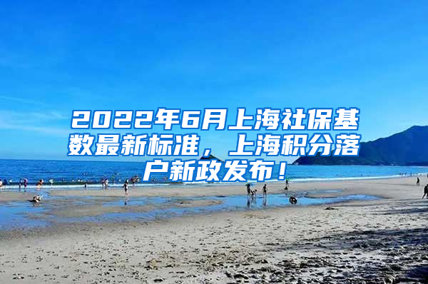 2022年6月上海社保基数最新标准，上海积分落户新政发布！