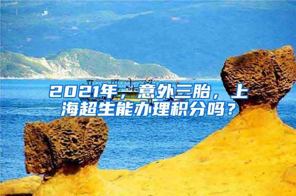 2021年，意外三胎，上海超生能办理积分吗？