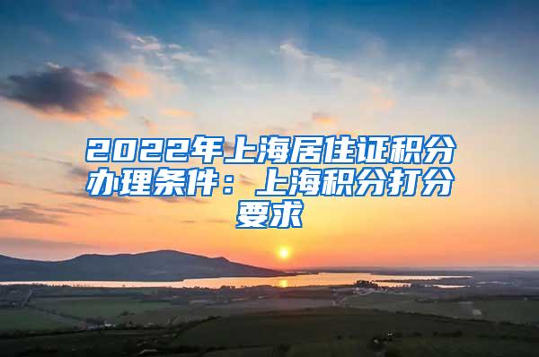 2022年上海居住证积分办理条件：上海积分打分要求