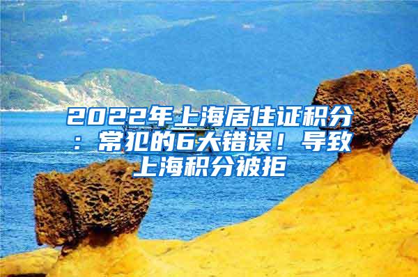 2022年上海居住证积分：常犯的6大错误！导致上海积分被拒