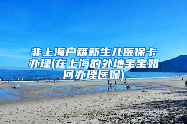 非上海户籍新生儿医保卡办理(在上海的外地宝宝如何办理医保)