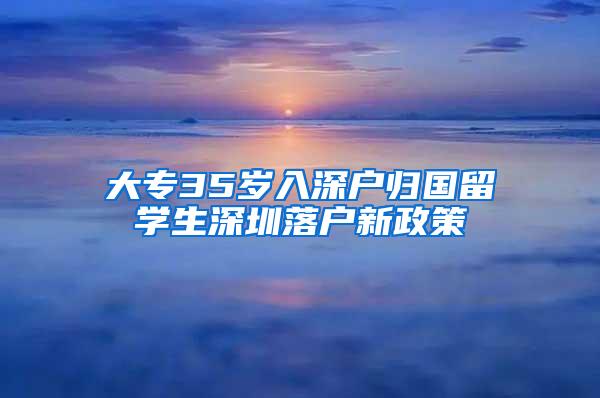 大专35岁入深户归国留学生深圳落户新政策