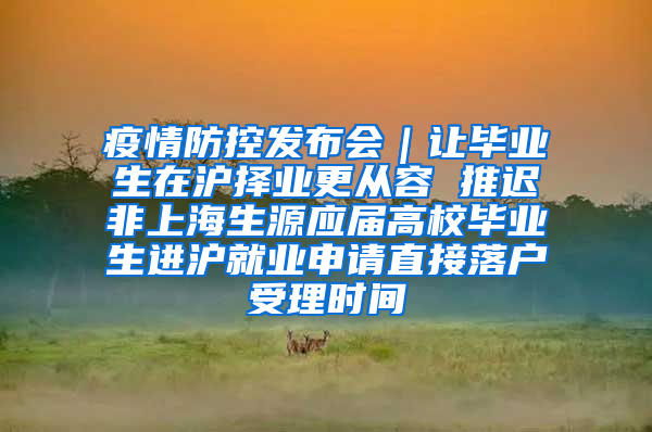 疫情防控发布会｜让毕业生在沪择业更从容 推迟非上海生源应届高校毕业生进沪就业申请直接落户受理时间