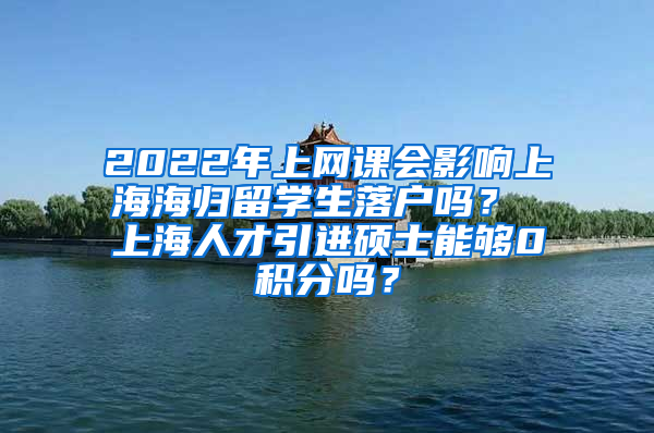 2022年上网课会影响上海海归留学生落户吗？ 上海人才引进硕士能够0积分吗？