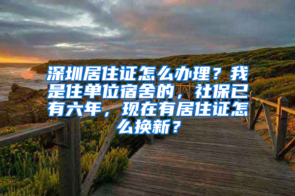 深圳居住证怎么办理？我是住单位宿舍的，社保已有六年，现在有居住证怎么换新？