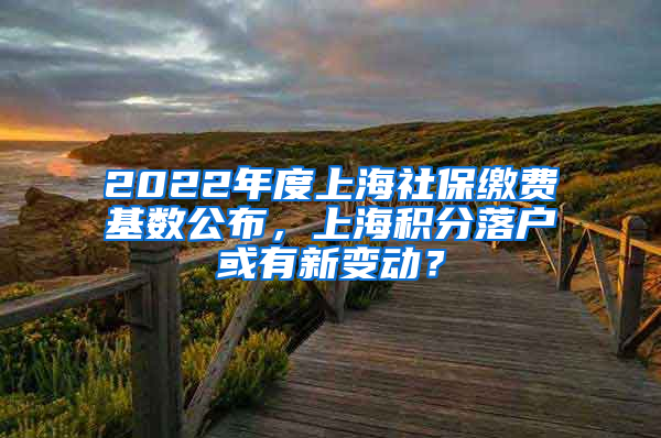 2022年度上海社保缴费基数公布，上海积分落户或有新变动？