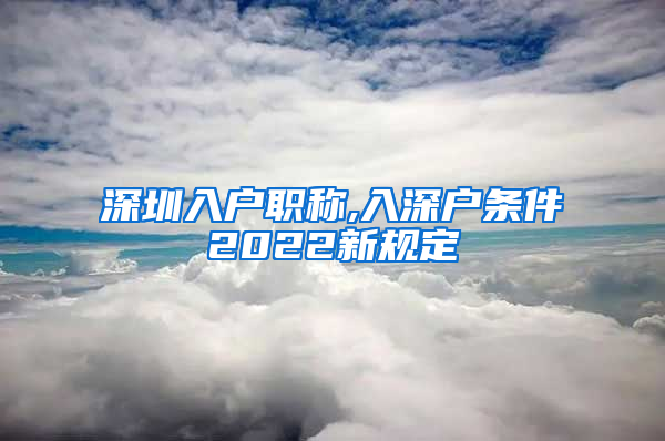 深圳入户职称,入深户条件2022新规定