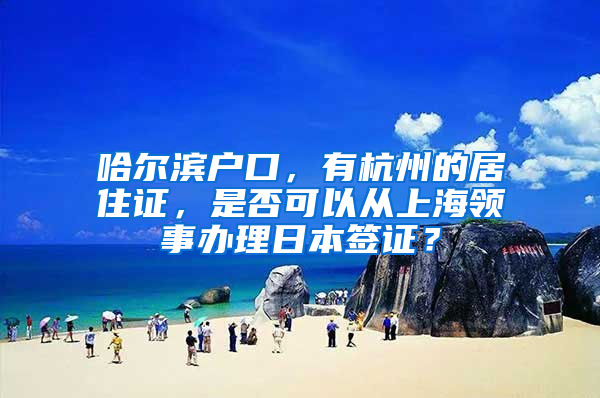 哈尔滨户口，有杭州的居住证，是否可以从上海领事办理日本签证？