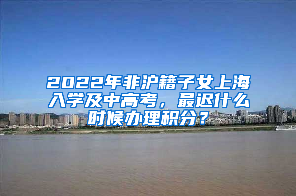 2022年非沪籍子女上海入学及中高考，最迟什么时候办理积分？