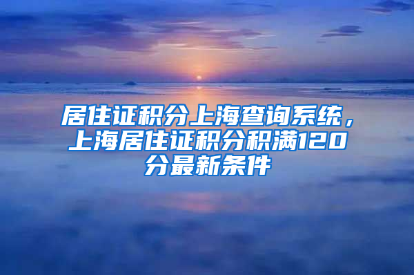 居住证积分上海查询系统，上海居住证积分积满120分最新条件