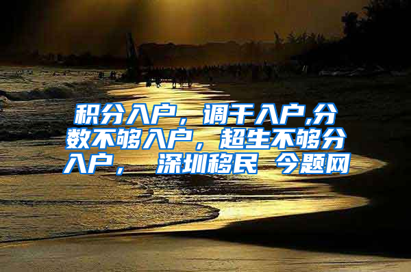 积分入户，调干入户,分数不够入户，超生不够分入户， 深圳移民 今题网