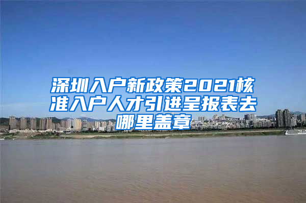 深圳入户新政策2021核准入户人才引进呈报表去哪里盖章