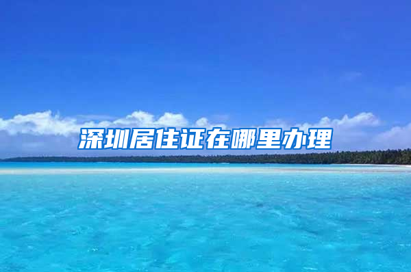 深圳居住证在哪里办理