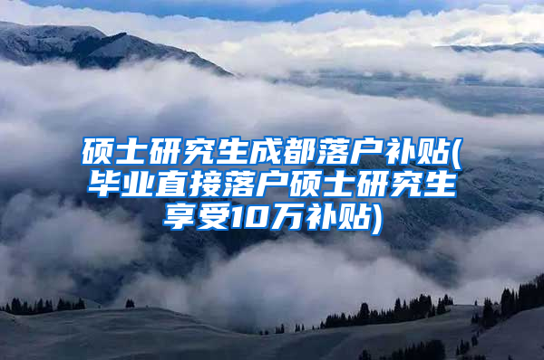 硕士研究生成都落户补贴(毕业直接落户硕士研究生享受10万补贴)