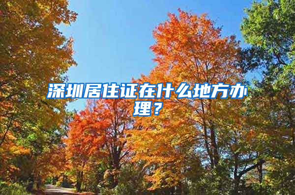 深圳居住证在什么地方办理？