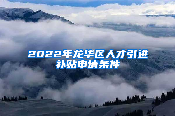 2022年龙华区人才引进补贴申请条件