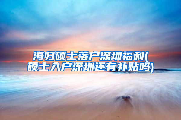 海归硕士落户深圳福利(硕士入户深圳还有补贴吗)