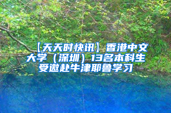 【天天时快讯】香港中文大学（深圳）13名本科生受邀赴牛津耶鲁学习