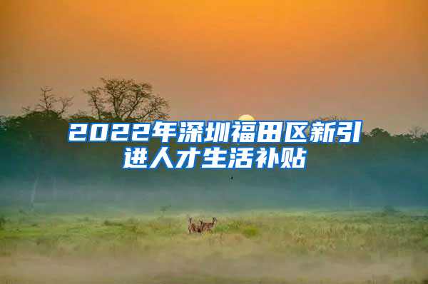 2022年深圳福田区新引进人才生活补贴