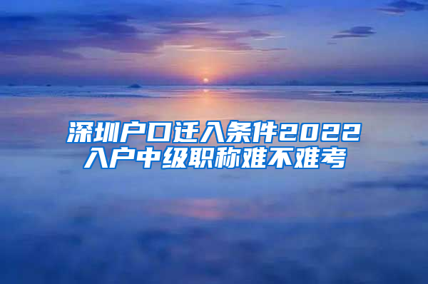 深圳户口迁入条件2022入户中级职称难不难考