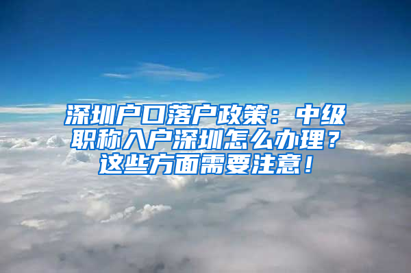 深圳户口落户政策：中级职称入户深圳怎么办理？这些方面需要注意！