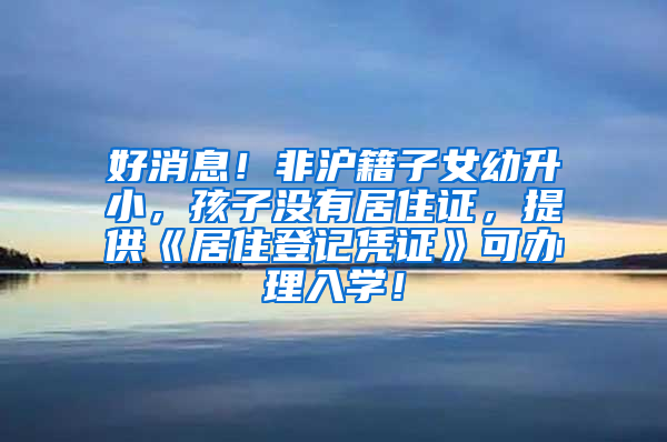 好消息！非沪籍子女幼升小，孩子没有居住证，提供《居住登记凭证》可办理入学！