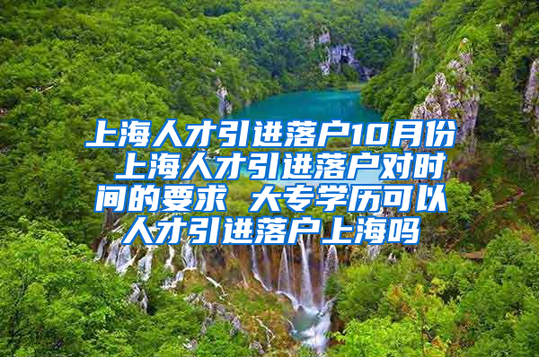 上海人才引进落户10月份 上海人才引进落户对时间的要求 大专学历可以人才引进落户上海吗