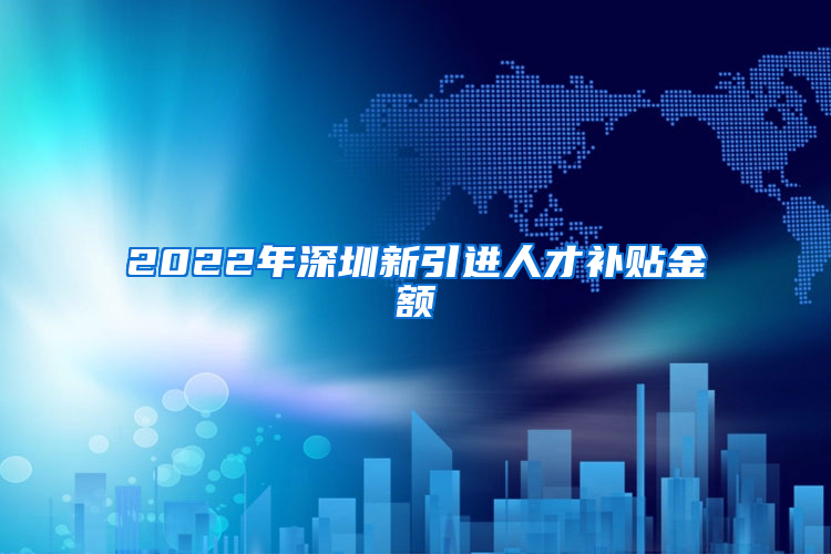 2022年深圳新引进人才补贴金额