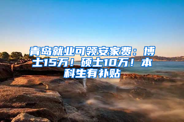 青岛就业可领安家费：博士15万！硕士10万！本科生有补贴