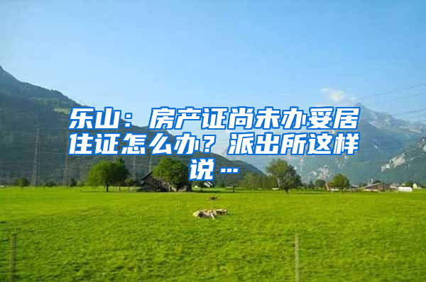 乐山：房产证尚未办妥居住证怎么办？派出所这样说…