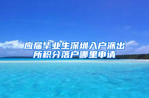 应届毕业生深圳入户派出所积分落户哪里申请