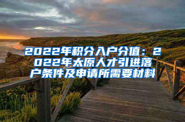 2022年积分入户分值：2022年太原人才引进落户条件及申请所需要材料