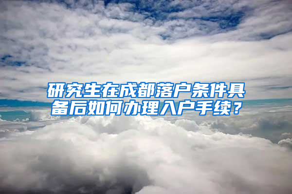 研究生在成都落户条件具备后如何办理入户手续？