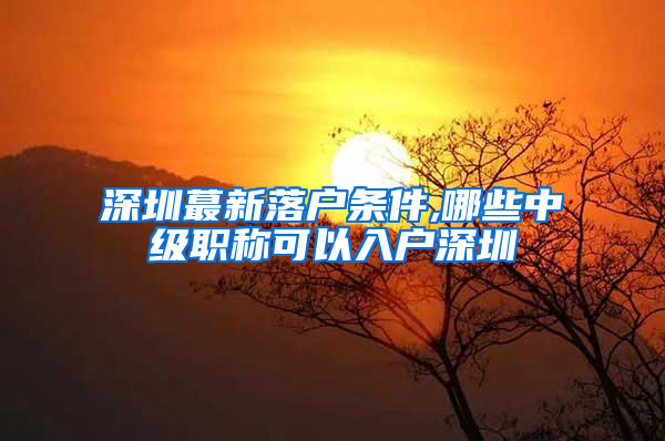 深圳蕞新落户条件,哪些中级职称可以入户深圳