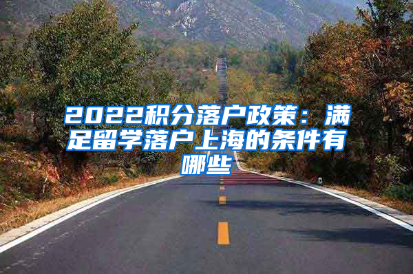 2022积分落户政策：满足留学落户上海的条件有哪些
