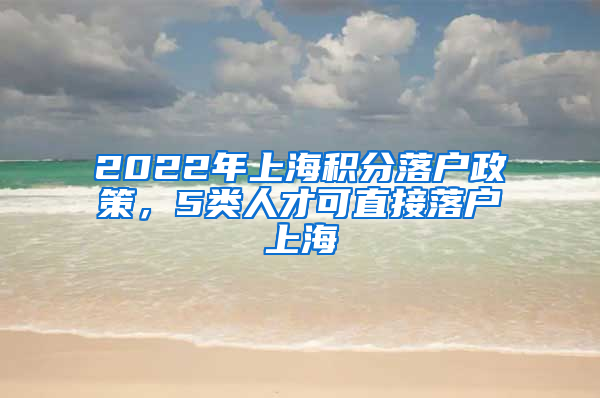 2022年上海积分落户政策，5类人才可直接落户上海