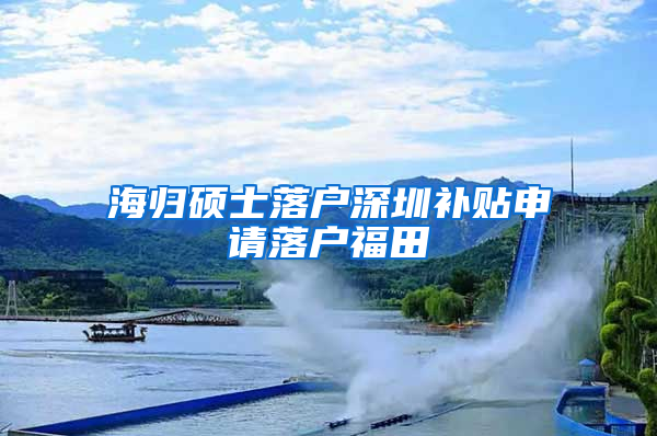 海归硕士落户深圳补贴申请落户福田