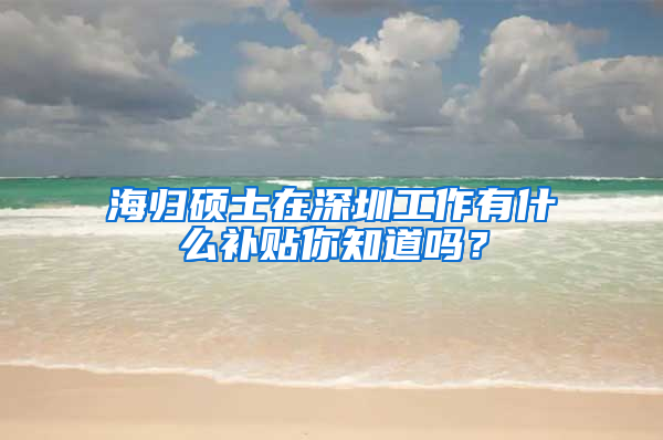 海归硕士在深圳工作有什么补贴你知道吗？