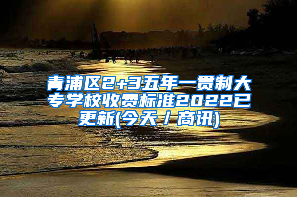 青浦区2+3五年一贯制大专学校收费标准2022已更新(今天／商讯)