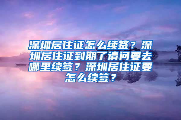 深圳居住证怎么续签？深圳居住证到期了请问要去哪里续签？深圳居住证要怎么续签？