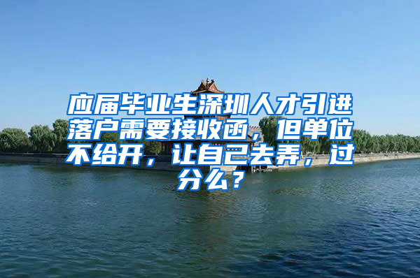 应届毕业生深圳人才引进落户需要接收函，但单位不给开，让自己去弄，过分么？