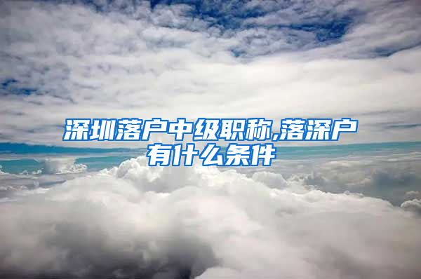 深圳落户中级职称,落深户有什么条件