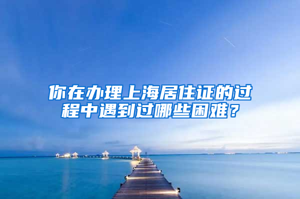 你在办理上海居住证的过程中遇到过哪些困难？