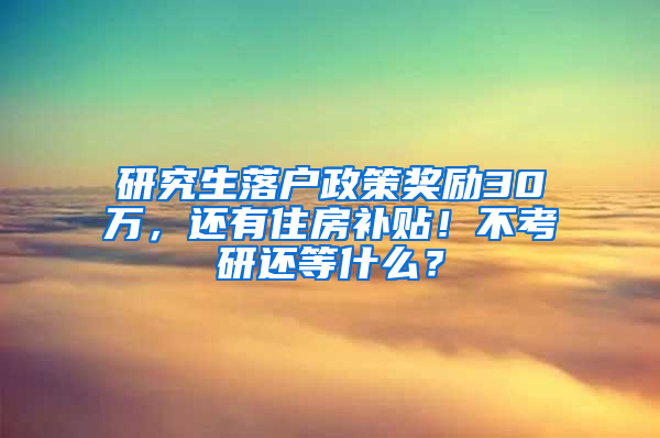 研究生落户政策奖励30万，还有住房补贴！不考研还等什么？